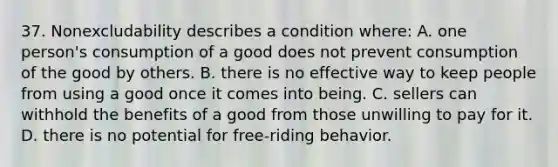 37. Nonexcludability describes a condition where: A. one person's consumption of a good does not prevent consumption of the good by others. B. there is no effective way to keep people from using a good once it comes into being. C. sellers can withhold the benefits of a good from those unwilling to pay for it. D. there is no potential for free-riding behavior.