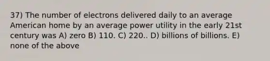 37) The number of electrons delivered daily to an average American home by an average power utility in the early 21st century was A) zero B) 110. C) 220.. D) billions of billions. E) none of the above