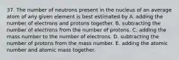 37. The number of neutrons present in the nucleus of an average atom of any given element is best estimated by A. adding the number of electrons and protons together. B. subtracting the number of electrons from the number of protons. C. adding the mass number to the number of electrons. D. subtracting the number of protons from the mass number. E. adding the atomic number and atomic mass together.