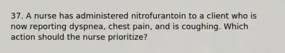 37. A nurse has administered nitrofurantoin to a client who is now reporting dyspnea, chest pain, and is coughing. Which action should the nurse prioritize?