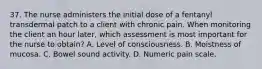 37. The nurse administers the initial dose of a fentanyl transdermal patch to a client with chronic pain. When monitoring the client an hour later, which assessment is most important for the nurse to obtain? A. Level of consciousness. B. Moistness of mucosa. C. Bowel sound activity. D. Numeric pain scale.