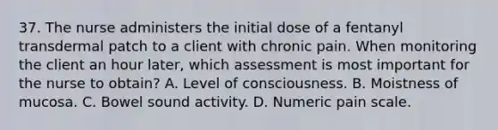 37. The nurse administers the initial dose of a fentanyl transdermal patch to a client with chronic pain. When monitoring the client an hour later, which assessment is most important for the nurse to obtain? A. Level of consciousness. B. Moistness of mucosa. C. Bowel sound activity. D. Numeric pain scale.