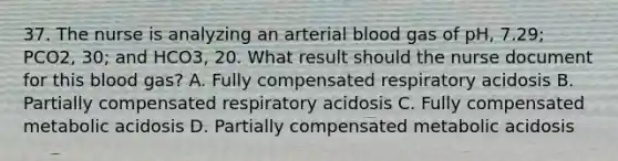 37. The nurse is analyzing an arterial blood gas of pH, 7.29; PCO2, 30; and HCO3, 20. What result should the nurse document for this blood gas? A. Fully compensated respiratory acidosis B. Partially compensated respiratory acidosis C. Fully compensated metabolic acidosis D. Partially compensated metabolic acidosis