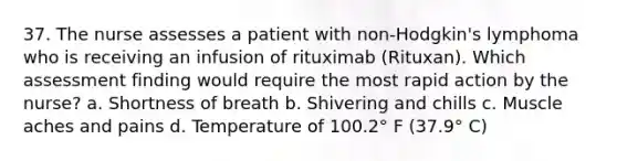 37. The nurse assesses a patient with non-Hodgkin's lymphoma who is receiving an infusion of rituximab (Rituxan). Which assessment finding would require the most rapid action by the nurse? a. Shortness of breath b. Shivering and chills c. Muscle aches and pains d. Temperature of 100.2° F (37.9° C)