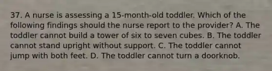 37. A nurse is assessing a 15-month-old toddler. Which of the following findings should the nurse report to the provider? A. The toddler cannot build a tower of six to seven cubes. B. The toddler cannot stand upright without support. C. The toddler cannot jump with both feet. D. The toddler cannot turn a doorknob.