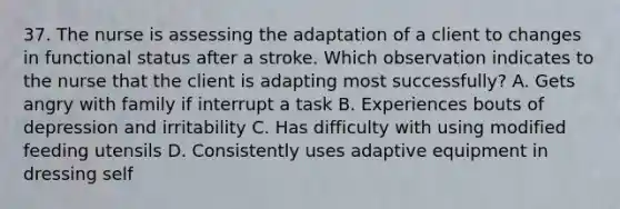 37. The nurse is assessing the adaptation of a client to changes in functional status after a stroke. Which observation indicates to the nurse that the client is adapting most successfully? A. Gets angry with family if interrupt a task B. Experiences bouts of depression and irritability C. Has difficulty with using modified feeding utensils D. Consistently uses adaptive equipment in dressing self