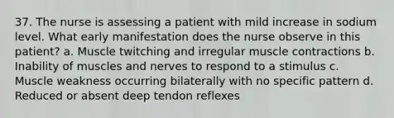 37. The nurse is assessing a patient with mild increase in sodium level. What early manifestation does the nurse observe in this patient? a. Muscle twitching and irregular muscle contractions b. Inability of muscles and nerves to respond to a stimulus c. Muscle weakness occurring bilaterally with no specific pattern d. Reduced or absent deep tendon reflexes