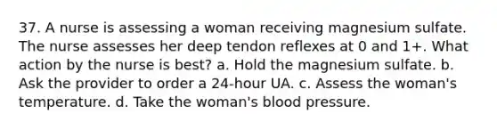 37. A nurse is assessing a woman receiving magnesium sulfate. The nurse assesses her deep tendon reflexes at 0 and 1+. What action by the nurse is best? a. Hold the magnesium sulfate. b. Ask the provider to order a 24-hour UA. c. Assess the woman's temperature. d. Take the woman's blood pressure.