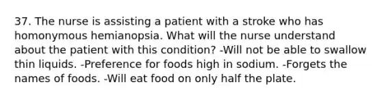 37. The nurse is assisting a patient with a stroke who has homonymous hemianopsia. What will the nurse understand about the patient with this condition? -Will not be able to swallow thin liquids. -Preference for foods high in sodium. -Forgets the names of foods. -Will eat food on only half the plate.