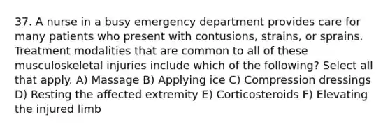 37. A nurse in a busy emergency department provides care for many patients who present with contusions, strains, or sprains. Treatment modalities that are common to all of these musculoskeletal injuries include which of the following? Select all that apply. A) Massage B) Applying ice C) Compression dressings D) Resting the affected extremity E) Corticosteroids F) Elevating the injured limb