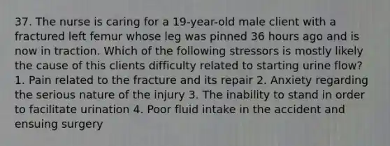 37. The nurse is caring for a 19-year-old male client with a fractured left femur whose leg was pinned 36 hours ago and is now in traction. Which of the following stressors is mostly likely the cause of this clients difficulty related to starting urine flow? 1. Pain related to the fracture and its repair 2. Anxiety regarding the serious nature of the injury 3. The inability to stand in order to facilitate urination 4. Poor fluid intake in the accident and ensuing surgery