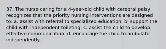 37. The nurse caring for a 4-year-old child with cerebral palsy recognizes that the priority nursing interventions are designed to: a. assist with referral to specialized education. b. support the child with independent toileting. c. assist the child to develop effective communication. d. encourage the child to ambulate independently.