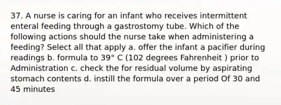 37. A nurse is caring for an infant who receives intermittent enteral feeding through a gastrostomy tube. Which of the following actions should the nurse take when administering a feeding? Select all that apply a. offer the infant a pacifier during readings b. formula to 39° C (102 degrees Fahrenheit ) prior to Administration c. check the for residual volume by aspirating stomach contents d. instill the formula over a period Of 30 and 45 minutes