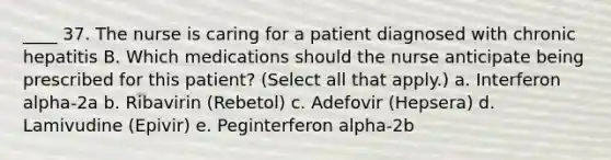 ____ 37. The nurse is caring for a patient diagnosed with chronic hepatitis B. Which medications should the nurse anticipate being prescribed for this patient? (Select all that apply.) a. Interferon alpha-2a b. Ribavirin (Rebetol) c. Adefovir (Hepsera) d. Lamivudine (Epivir) e. Peginterferon alpha-2b