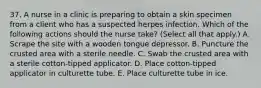 37. A nurse in a clinic is preparing to obtain a skin specimen from a client who has a suspected herpes infection. Which of the following actions should the nurse take? (Select all that apply.) A. Scrape the site with a wooden tongue depressor. B. Puncture the crusted area with a sterile needle. C. Swab the crusted area with a sterile cotton-tipped applicator. D. Place cotton-tipped applicator in culturette tube. E. Place culturette tube in ice.