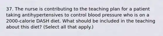 37. The nurse is contributing to the teaching plan for a patient taking antihypertensives to control blood pressure who is on a 2000-calorie DASH diet. What should be included in the teaching about this diet? (Select all that apply.)