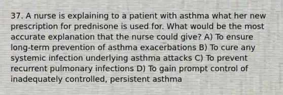 37. A nurse is explaining to a patient with asthma what her new prescription for prednisone is used for. What would be the most accurate explanation that the nurse could give? A) To ensure long-term prevention of asthma exacerbations B) To cure any systemic infection underlying asthma attacks C) To prevent recurrent pulmonary infections D) To gain prompt control of inadequately controlled, persistent asthma