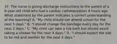 37. The nurse is giving discharge instructions to the parent of a 6-year-old child who had a cardiac catheterization 4 hours ago. What statement by the parent indicates a correct understanding of the teaching? A. "My child should not attend school for the next 5 days." B. "I should change the bandage every day for the next 2 days." C. "My child can take a tub bath but should avoid taking a shower for the next 4 days." D. "I should expect the site to be red and swollen for the next 3 days."