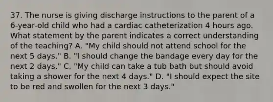 37. The nurse is giving discharge instructions to the parent of a 6-year-old child who had a cardiac catheterization 4 hours ago. What statement by the parent indicates a correct understanding of the teaching? A. "My child should not attend school for the next 5 days." B. "I should change the bandage every day for the next 2 days." C. "My child can take a tub bath but should avoid taking a shower for the next 4 days." D. "I should expect the site to be red and swollen for the next 3 days."