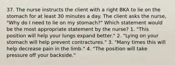 37. The nurse instructs the client with a right BKA to lie on the stomach for at least 30 minutes a day. The client asks the nurse, "Why do I need to lie on my stomach?" Which statement would be the most appropriate statement by the nurse? 1. "This position will help your lungs expand better." 2. "Lying on your stomach will help prevent contractures." 3. "Many times this will help decrease pain in the limb." 4. "The position will take pressure off your backside."