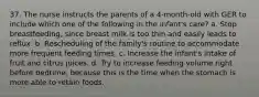 37. The nurse instructs the parents of a 4-month-old with GER to include which one of the following in the infant's care? a. Stop breastfeeding, since breast milk is too thin and easily leads to reflux. b. Rescheduling of the family's routine to accommodate more frequent feeding times. c. Increase the infant's intake of fruit and citrus juices. d. Try to increase feeding volume right before bedtime, because this is the time when the stomach is more able to retain foods.