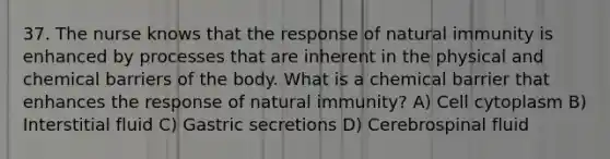 37. The nurse knows that the response of natural immunity is enhanced by processes that are inherent in the physical and chemical barriers of the body. What is a chemical barrier that enhances the response of natural immunity? A) Cell cytoplasm B) Interstitial fluid C) Gastric secretions D) Cerebrospinal fluid