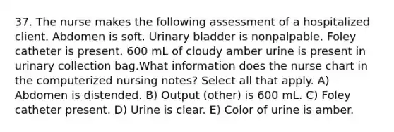 37. The nurse makes the following assessment of a hospitalized client. Abdomen is soft. Urinary bladder is nonpalpable. Foley catheter is present. 600 mL of cloudy amber urine is present in urinary collection bag.What information does the nurse chart in the computerized nursing notes? Select all that apply. A) Abdomen is distended. B) Output (other) is 600 mL. C) Foley catheter present. D) Urine is clear. E) Color of urine is amber.