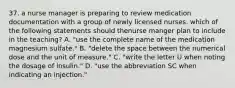 37. a nurse manager is preparing to review medication documentation with a group of newly licensed nurses. which of the following statements should thenurse manger plan to include in the teaching? A. "use the complete name of the medication magnesium sulfate." B. "delete the space between the numerical dose and the unit of measure." C. "write the letter U when noting the dosage of insulin." D. "use the abbreviation SC when indicating an injection."