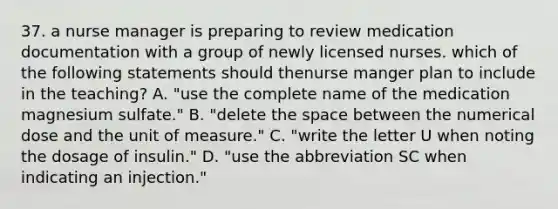 37. a nurse manager is preparing to review medication documentation with a group of newly licensed nurses. which of the following statements should thenurse manger plan to include in the teaching? A. "use the complete name of the medication magnesium sulfate." B. "delete the space between the numerical dose and the unit of measure." C. "write the letter U when noting the dosage of insulin." D. "use the abbreviation SC when indicating an injection."