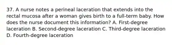 37. A nurse notes a perineal laceration that extends into the rectal mucosa after a woman gives birth to a full-term baby. How does the nurse document this information? A. First-degree laceration B. Second-degree laceration C. Third-degree laceration D. Fourth-degree laceration