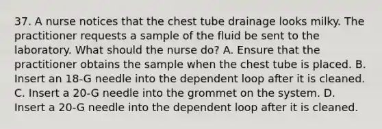 37. A nurse notices that the chest tube drainage looks milky. The practitioner requests a sample of the fluid be sent to the laboratory. What should the nurse do? A. Ensure that the practitioner obtains the sample when the chest tube is placed. B. Insert an 18-G needle into the dependent loop after it is cleaned. C. Insert a 20-G needle into the grommet on the system. D. Insert a 20-G needle into the dependent loop after it is cleaned.