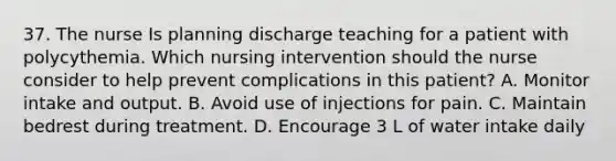 37. The nurse Is planning discharge teaching for a patient with polycythemia. Which nursing intervention should the nurse consider to help prevent complications in this patient? A. Monitor intake and output. B. Avoid use of injections for pain. C. ﻿﻿Maintain bedrest during treatment. D. Encourage 3 L of water intake daily