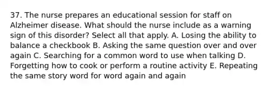 37. The nurse prepares an educational session for staff on Alzheimer disease. What should the nurse include as a warning sign of this disorder? Select all that apply. A. Losing the ability to balance a checkbook B. Asking the same question over and over again C. Searching for a common word to use when talking D. Forgetting how to cook or perform a routine activity E. Repeating the same story word for word again and again