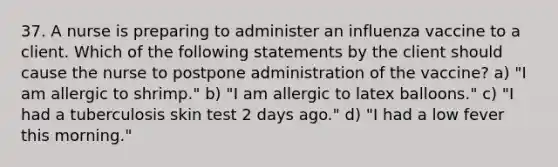 37. A nurse is preparing to administer an influenza vaccine to a client. Which of the following statements by the client should cause the nurse to postpone administration of the vaccine? a) "I am allergic to shrimp." b) "I am allergic to latex balloons." c) "I had a tuberculosis skin test 2 days ago." d) "I had a low fever this morning."