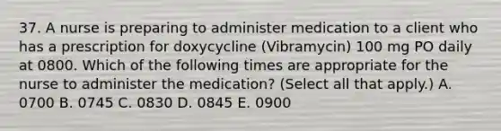 37. A nurse is preparing to administer medication to a client who has a prescription for doxycycline (Vibramycin) 100 mg PO daily at 0800. Which of the following times are appropriate for the nurse to administer the medication? (Select all that apply.) A. 0700 B. 0745 C. 0830 D. 0845 E. 0900