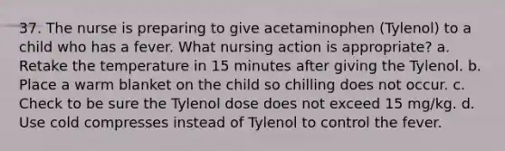 37. The nurse is preparing to give acetaminophen (Tylenol) to a child who has a fever. What nursing action is appropriate? a. Retake the temperature in 15 minutes after giving the Tylenol. b. Place a warm blanket on the child so chilling does not occur. c. Check to be sure the Tylenol dose does not exceed 15 mg/kg. d. Use cold compresses instead of Tylenol to control the fever.