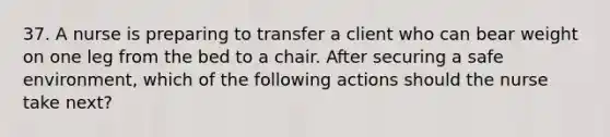 37. A nurse is preparing to transfer a client who can bear weight on one leg from the bed to a chair. After securing a safe environment, which of the following actions should the nurse take next?