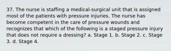 37. The nurse is staffing a medical-surgical unit that is assigned most of the patients with pressure injuries. The nurse has become competent in the care of pressure wounds and recognizes that which of the following is a staged pressure injury that does not require a dressing? a. Stage 1. b. Stage 2. c. Stage 3. d. Stage 4.