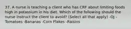 37. A nurse is teaching a client who has CRF about limiting foods high in potassium in his diet. Which of the following should the nurse instruct the client to avoid? (Select all that apply) -OJ -Tomatoes -Bananas -Corn Flakes -Raisins