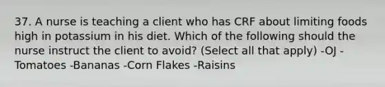 37. A nurse is teaching a client who has CRF about limiting foods high in potassium in his diet. Which of the following should the nurse instruct the client to avoid? (Select all that apply) -OJ -Tomatoes -Bananas -Corn Flakes -Raisins