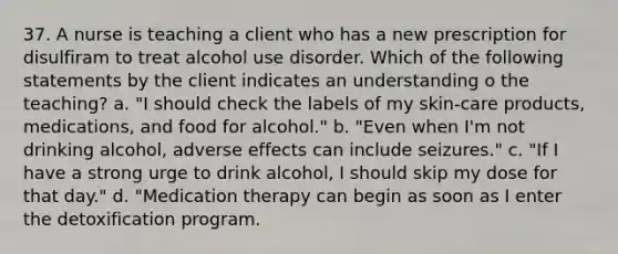 37. A nurse is teaching a client who has a new prescription for disulfiram to treat alcohol use disorder. Which of the following statements by the client indicates an understanding o the teaching? a. "I should check the labels of my skin-care products, medications, and food for alcohol." b. "Even when I'm not drinking alcohol, adverse effects can include seizures." c. "If I have a strong urge to drink alcohol, I should skip my dose for that day." d. "Medication therapy can begin as soon as I enter the detoxification program.