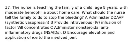 37- The nurse is teaching the family of a child, age 8 years, with moderate hemophilia about home care. What should the nurse tell the family to do to stop the bleeding? А Administer DDAVP (synthetic vasopressin) B Provide intravenous (IV) infusion of factor Vill concentrates С Administer nonsteroidal anti-inflammatory drugs (NSAIDs). D Encourage elevation and application of ice to the involved joint