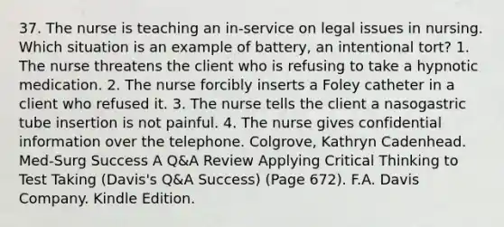 37. The nurse is teaching an in-service on legal issues in nursing. Which situation is an example of battery, an intentional tort? 1. The nurse threatens the client who is refusing to take a hypnotic medication. 2. The nurse forcibly inserts a Foley catheter in a client who refused it. 3. The nurse tells the client a nasogastric tube insertion is not painful. 4. The nurse gives confidential information over the telephone. Colgrove, Kathryn Cadenhead. Med-Surg Success A Q&A Review Applying Critical Thinking to Test Taking (Davis's Q&A Success) (Page 672). F.A. Davis Company. Kindle Edition.