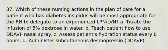 37. Which of these nursing actions in the plan of care for a patient who has diabetes insipidus will be most appropriate for the RN to delegate to an experienced LPN/LVN? a. Titrate the infusion of 5% dextrose in water. b. Teach patient how to use DDAVP nasal spray. c. Assess patient's hydration status every 8 hours. d. Administer subcutaneous desmopressin (DDAVP).