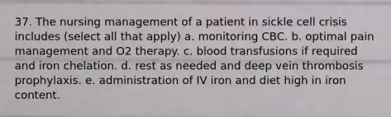 37. The nursing management of a patient in sickle cell crisis includes (select all that apply) a. monitoring CBC. b. optimal pain management and O2 therapy. c. blood transfusions if required and iron chelation. d. rest as needed and deep vein thrombosis prophylaxis. e. administration of IV iron and diet high in iron content.