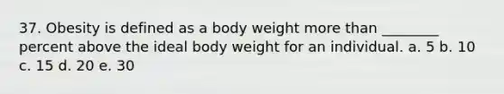 37. Obesity is defined as a body weight more than ________ percent above the ideal body weight for an individual. a. 5 b. 10 c. 15 d. 20 e. 30