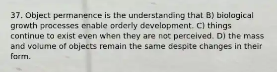 37. Object permanence is the understanding that B) biological growth processes enable orderly development. C) things continue to exist even when they are not perceived. D) the mass and volume of objects remain the same despite changes in their form.