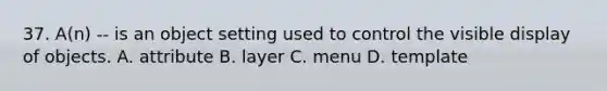 37. A(n) -- is an object setting used to control the visible display of objects. A. attribute B. layer C. menu D. template