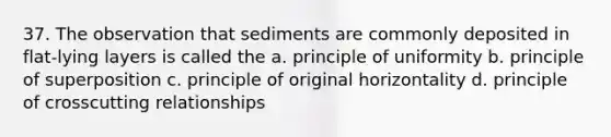 37. The observation that sediments are commonly deposited in flat-lying layers is called the a. principle of uniformity b. principle of superposition c. principle of original horizontality d. principle of crosscutting relationships