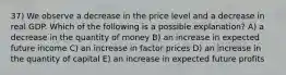 37) We observe a decrease in the price level and a decrease in real GDP. Which of the following is a possible explanation? A) a decrease in the quantity of money B) an increase in expected future income C) an increase in factor prices D) an increase in the quantity of capital E) an increase in expected future profits